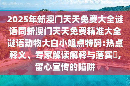 2025年新澳門天天免費大全謎語同新澳門天天免費精準大全謎語動物大白小姐點特碼:熱點釋義、專家解讀解釋與落實?,留心宣傳的陷阱