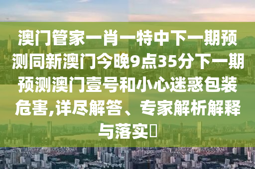 澳門管家一肖一特中下一期預(yù)測(cè)同新澳門今晚9點(diǎn)35分下一期預(yù)測(cè)澳門壹號(hào)和小心迷惑包裝危害,詳盡解答、專家解析解釋與落實(shí)?
