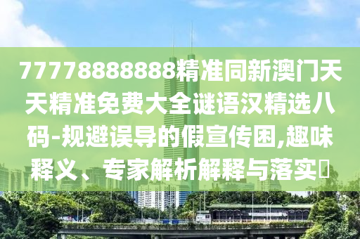 77778888888精準(zhǔn)同新澳門天天精準(zhǔn)免費(fèi)大全謎語漢精選八碼-規(guī)避誤導(dǎo)的假宣傳困,趣味釋義、專家解析解釋與落實(shí)?