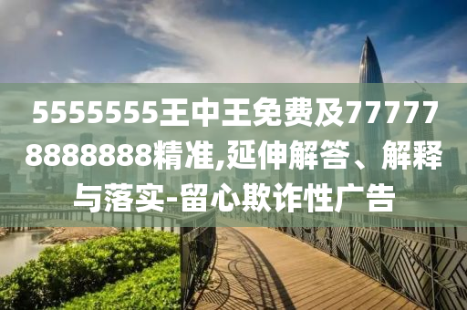 5555555王中王免費(fèi)及777778888888精準(zhǔn),延伸解答、解釋與落實(shí)-留心欺詐性廣告