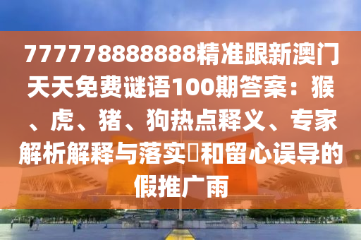 777778888888精準(zhǔn)跟新澳門天天免費謎語100期答案：猴、虎、豬、狗熱點釋義、專家解析解釋與落實?和留心誤導(dǎo)的假推廣雨