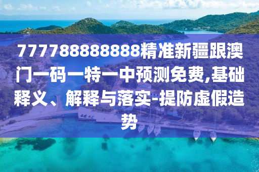 777788888888精準新疆跟澳門一碼一特一中預測免費,基礎釋義、解釋與落實-提防虛假造勢