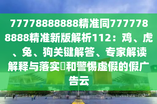 77778888888精準同7777788888精準新版解析112：雞、虎、兔、狗關鍵解答、專家解讀解釋與落實?和警惕虛假的假廣告云