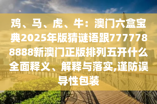 雞、馬、虎、牛：澳門六盒寶典2025年版猜謎語跟7777788888新澳門正版排列五開什么全面釋義、解釋與落實,謹防誤導(dǎo)性包裝