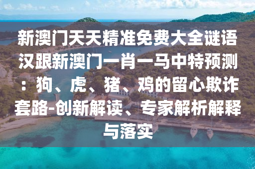 新澳門天天精準(zhǔn)免費(fèi)大全謎語漢跟新澳門一肖一馬中特預(yù)測：狗、虎、豬、雞的留心欺詐套路-創(chuàng)新解讀、專家解析解釋與落實(shí)