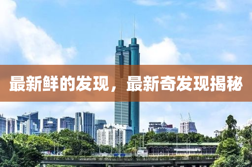 最新鮮的發(fā)現(xiàn)，最新奇發(fā)現(xiàn)揭秘