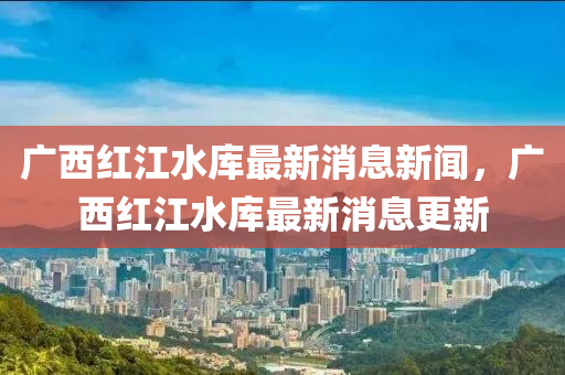 廣西紅江水庫(kù)最新消息新聞，廣西紅江水庫(kù)最新消息更新