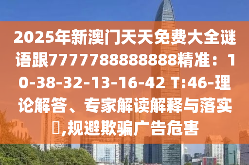 2025年新澳門天天免費(fèi)大全謎語(yǔ)跟7777788888888精準(zhǔn)：10-38-32-13-16-42 T:46-理論解答、專家解讀解釋與落實(shí)?,規(guī)避欺騙廣告危害