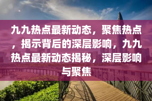 九九熱點最新動態(tài)，聚焦熱點，揭示背后的深層影響，九九熱點最新動態(tài)揭秘，深層影響與聚焦