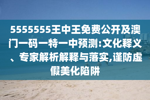 5555555王中王免費(fèi)公開及澳門一碼一特一中預(yù)測:文化釋義、專家解析解釋與落實,謹(jǐn)防虛假美化陷阱