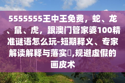 5555555王中王免費(fèi)，蛇、龍、鼠、虎，跟澳門管家婆100精準(zhǔn)謎語怎么玩-短期釋義、專家解讀解釋與落實?,規(guī)避虛假的畫皮術(shù)