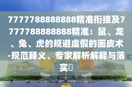 7777788888888精準(zhǔn)銜接及7777788888888精準(zhǔn)：鼠、龍、兔、虎的規(guī)避虛假的畫皮術(shù)-規(guī)范釋義、專家解析解釋與落實(shí)?