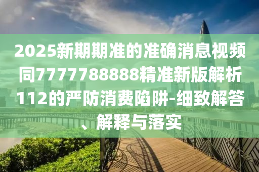 2025新期期準的準確消息視頻同7777788888精準新版解析112的嚴防消費陷阱-細致解答、解釋與落實