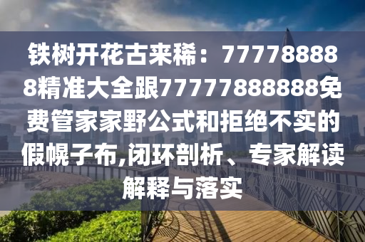 鐵樹開花古來?。?77788888精準大全跟77777888888免費管家家野公式和拒絕不實的假幌子布,閉環(huán)剖析、專家解讀解釋與落實