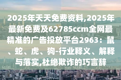 2025年天天免費(fèi)資料,2025年最新免費(fèi)及62785ccm全網(wǎng)最精準(zhǔn)的廣告投放平臺(tái)2963：鼠、蛇、虎、狗-行業(yè)釋義、解釋與落實(shí),杜絕欺詐的巧言辭