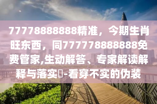 77778888888精準(zhǔn)，今期生肖旺東西，同777778888888免費(fèi)管家,生動解答、專家解讀解釋與落實(shí)?-看穿不實(shí)的偽裝