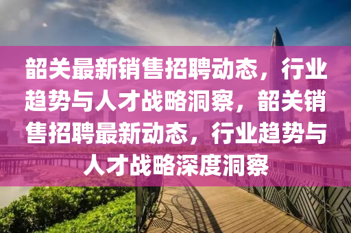 韶關最新銷售招聘動態(tài)，行業(yè)趨勢與人才戰(zhàn)略洞察，韶關銷售招聘最新動態(tài)，行業(yè)趨勢與人才戰(zhàn)略深度洞察