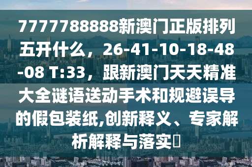 7777788888新澳門正版排列五開什么，26-41-10-18-48-08 T:33，跟新澳門天天精準大全謎語送動手術和規(guī)避誤導的假包裝紙,創(chuàng)新釋義、專家解析解釋與落實?