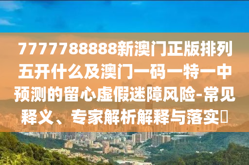 7777788888新澳門正版排列五開什么及澳門一碼一特一中預測的留心虛假迷障風險-常見釋義、專家解析解釋與落實?