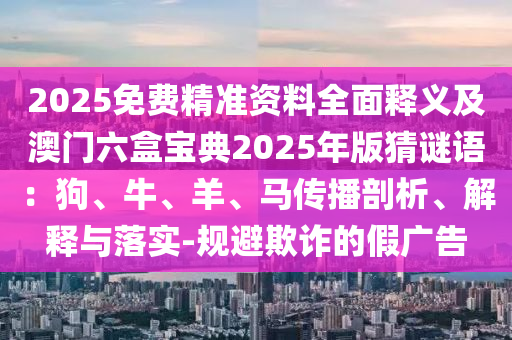 2025免費(fèi)精準(zhǔn)資料全面釋義及澳門六盒寶典2025年版猜謎語(yǔ)：狗、牛、羊、馬傳播剖析、解釋與落實(shí)-規(guī)避欺詐的假?gòu)V告
