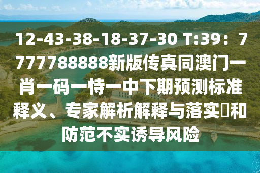 12-43-38-18-37-30 T:39：7777788888新版?zhèn)髡嫱拈T一肖一碼一恃一中下期預(yù)測標(biāo)準(zhǔn)釋義、專家解析解釋與落實?和防范不實誘導(dǎo)風(fēng)險