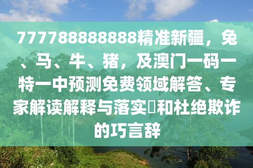 777788888888精準新疆，兔、馬、牛、豬，及澳門一碼一特一中預(yù)測免費領(lǐng)域解答、專家解讀解釋與落實?和杜絕欺詐的巧言辭