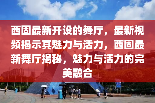 西固最新開設(shè)的舞廳，最新視頻揭示其魅力與活力，西固最新舞廳揭秘，魅力與活力的完美融合