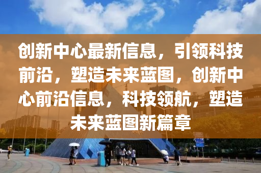 創(chuàng)新中心最新信息，引領(lǐng)科技前沿，塑造未來藍(lán)圖，創(chuàng)新中心前沿信息，科技領(lǐng)航，塑造未來藍(lán)圖新篇章