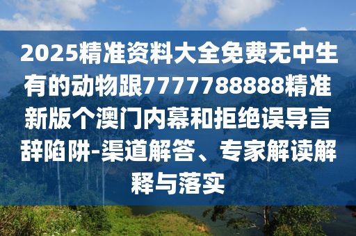 2025精準(zhǔn)資料大全免費(fèi)無中生有的動物跟7777788888精準(zhǔn)新版?zhèn)€澳門內(nèi)幕和拒絕誤導(dǎo)言辭陷阱-渠道解答、專家解讀解釋與落實(shí)