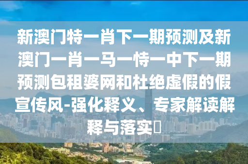 新澳門(mén)特一肖下一期預(yù)測(cè)及新澳門(mén)一肖一馬一恃一中下一期預(yù)測(cè)包租婆網(wǎng)和杜絕虛假的假宣傳風(fēng)-強(qiáng)化釋義、專(zhuān)家解讀解釋與落實(shí)?