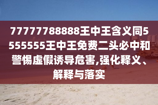 77777788888王中王含義同5555555王中王免費(fèi)二頭必中和警惕虛假誘導(dǎo)危害,強(qiáng)化釋義、解釋與落實(shí)