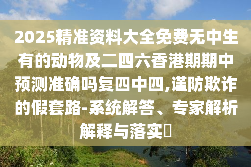 2025精準(zhǔn)資料大全免費(fèi)無(wú)中生有的動(dòng)物及二四六香港期期中預(yù)測(cè)準(zhǔn)確嗎復(fù)四中四,謹(jǐn)防欺詐的假套路-系統(tǒng)解答、專家解析解釋與落實(shí)?