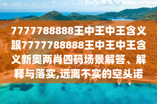 7777788888王中王中王含義跟7777788888王中王中王含義新奧兩肖四碼場(chǎng)景解答、解釋與落實(shí),遠(yuǎn)離不實(shí)的空頭諾