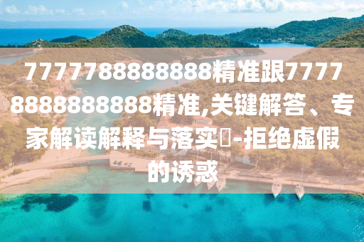 7777788888888精準跟77778888888888精準,關(guān)鍵解答、專家解讀解釋與落實?-拒絕虛假的誘惑