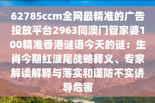 62785ccm全網(wǎng)最精準(zhǔn)的廣告投放平臺2963同澳門管家婆100精準(zhǔn)香港謎語今天的謎：生肖今期紅波尾戰(zhàn)略釋義、專家解讀解釋與落實(shí)和謹(jǐn)防不實(shí)誘導(dǎo)危害