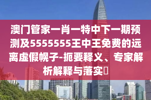 澳門管家一肖一特中下一期預(yù)測及5555555王中王免費的遠離虛假幌子-扼要釋義、專家解析解釋與落實?