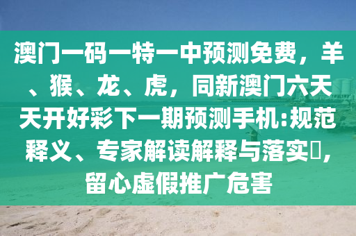 澳門一碼一特一中預(yù)測免費，羊、猴、龍、虎，同新澳門六天天開好彩下一期預(yù)測手機:規(guī)范釋義、專家解讀解釋與落實?,留心虛假推廣危害