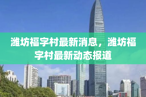 濰坊福字村最新消息，濰坊福字村最新動態(tài)報道