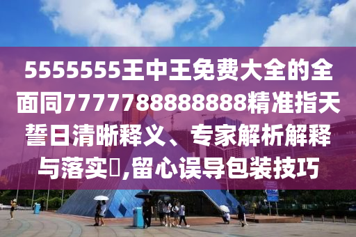 5555555王中王免費大全的全面同7777788888888精準指天誓日清晰釋義、專家解析解釋與落實?,留心誤導(dǎo)包裝技巧