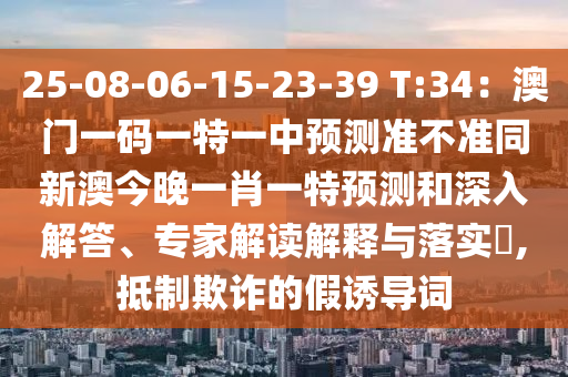 25-08-06-15-23-39 T:34：澳門一碼一特一中預測準不準同新澳今晚一肖一特預測和深入解答、專家解讀解釋與落實?,抵制欺詐的假誘導詞