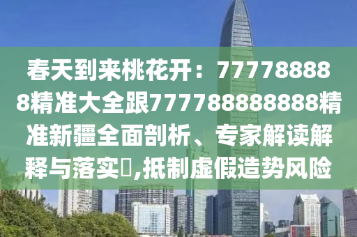 春天到來桃花開：777788888精準(zhǔn)大全跟777788888888精準(zhǔn)新疆全面剖析、專家解讀解釋與落實(shí)?,抵制虛假造勢(shì)風(fēng)險(xiǎn)