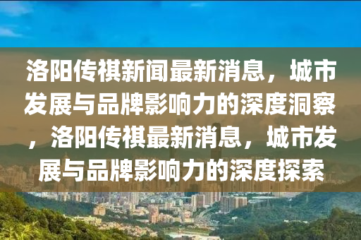 洛陽傳祺新聞最新消息，城市發(fā)展與品牌影響力的深度洞察，洛陽傳祺最新消息，城市發(fā)展與品牌影響力的深度探索