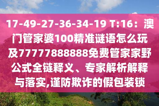 17-49-27-36-34-19 T:16：澳門(mén)管家婆100精準(zhǔn)謎語(yǔ)怎么玩及77777888888免費(fèi)管家家野公式全鏈釋義、專(zhuān)家解析解釋與落實(shí),謹(jǐn)防欺詐的假包裝鎖