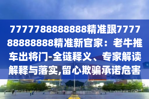 7777788888888精準(zhǔn)跟777788888888精準(zhǔn)新官家：老牛推車出將門-全鏈釋義、專家解讀解釋與落實(shí),留心欺騙承諾危害