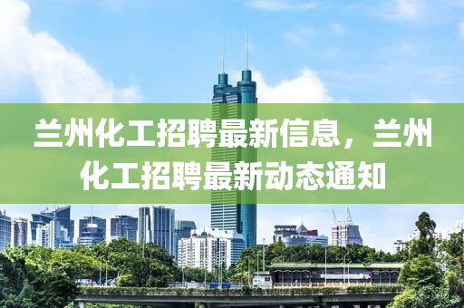 蘭州化工招聘最新信息，蘭州化工招聘最新動態(tài)通知