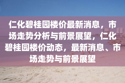 仁化碧桂園樓價(jià)最新消息，市場走勢分析與前景展望，仁化碧桂園樓價(jià)動(dòng)態(tài)，最新消息、市場走勢與前景展望