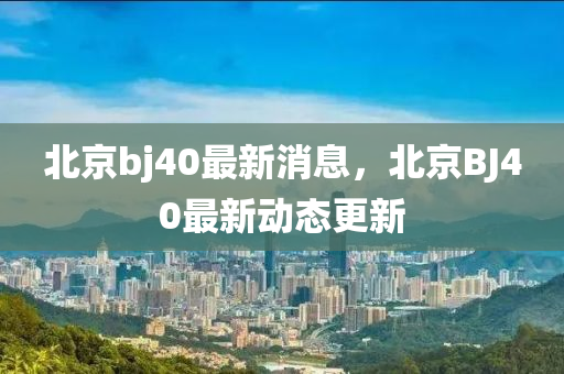 北京bj40最新消息，北京BJ40最新動態(tài)更新