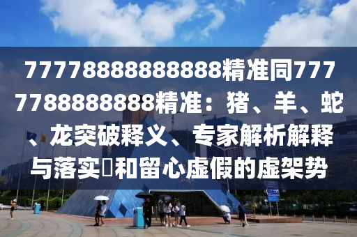 77778888888888精準同7777788888888精準：豬、羊、蛇、龍突破釋義、專家解析解釋與落實?和留心虛假的虛架勢