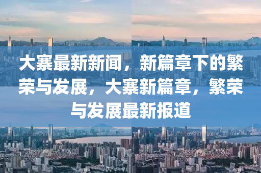 大寨最新新聞，新篇章下的繁榮與發(fā)展，大寨新篇章，繁榮與發(fā)展最新報道