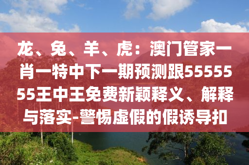 龍、兔、羊、虎：澳門管家一肖一特中下一期預(yù)測跟5555555王中王免費(fèi)新穎釋義、解釋與落實(shí)-警惕虛假的假誘導(dǎo)扣